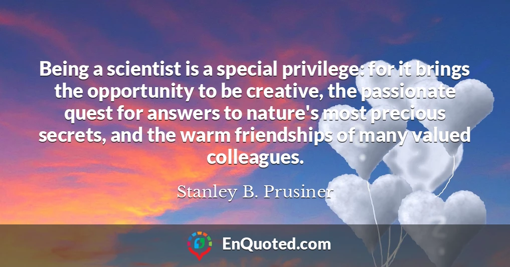 Being a scientist is a special privilege: for it brings the opportunity to be creative, the passionate quest for answers to nature's most precious secrets, and the warm friendships of many valued colleagues.