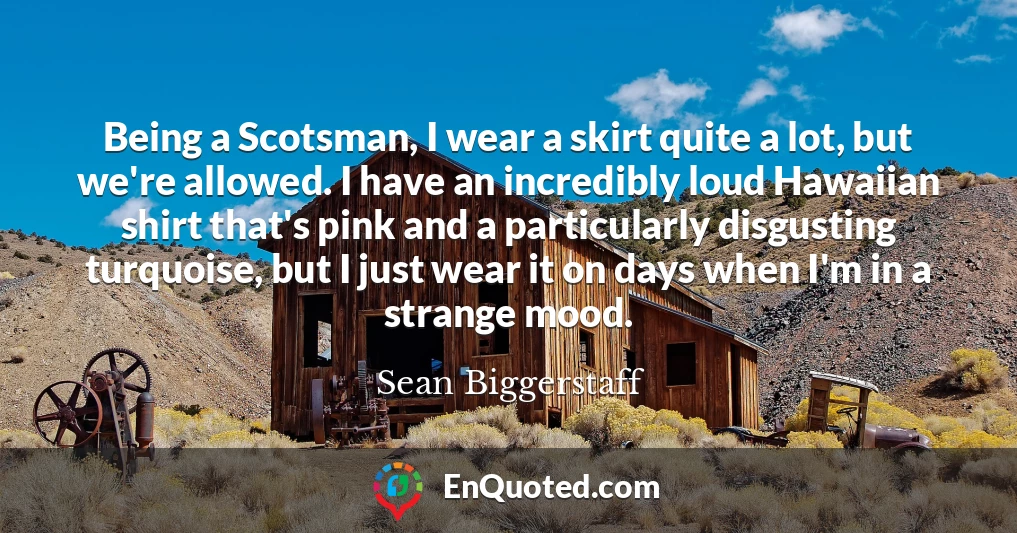 Being a Scotsman, I wear a skirt quite a lot, but we're allowed. I have an incredibly loud Hawaiian shirt that's pink and a particularly disgusting turquoise, but I just wear it on days when I'm in a strange mood.