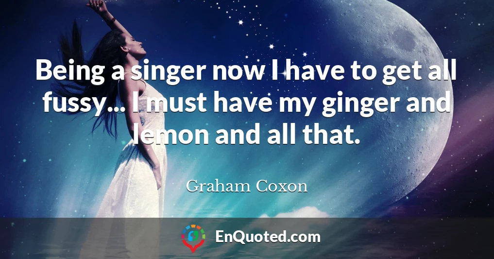 Being a singer now I have to get all fussy... I must have my ginger and lemon and all that.