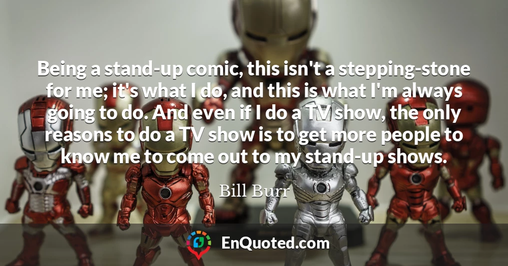 Being a stand-up comic, this isn't a stepping-stone for me; it's what I do, and this is what I'm always going to do. And even if I do a TV show, the only reasons to do a TV show is to get more people to know me to come out to my stand-up shows.