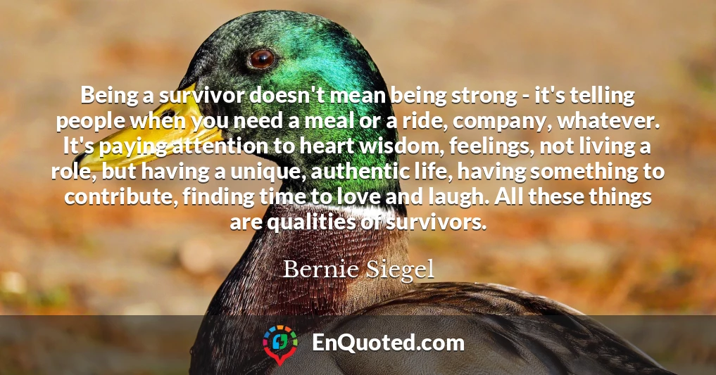 Being a survivor doesn't mean being strong - it's telling people when you need a meal or a ride, company, whatever. It's paying attention to heart wisdom, feelings, not living a role, but having a unique, authentic life, having something to contribute, finding time to love and laugh. All these things are qualities of survivors.