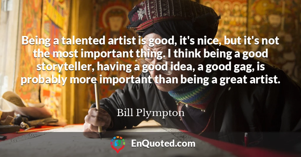 Being a talented artist is good, it's nice, but it's not the most important thing. I think being a good storyteller, having a good idea, a good gag, is probably more important than being a great artist.