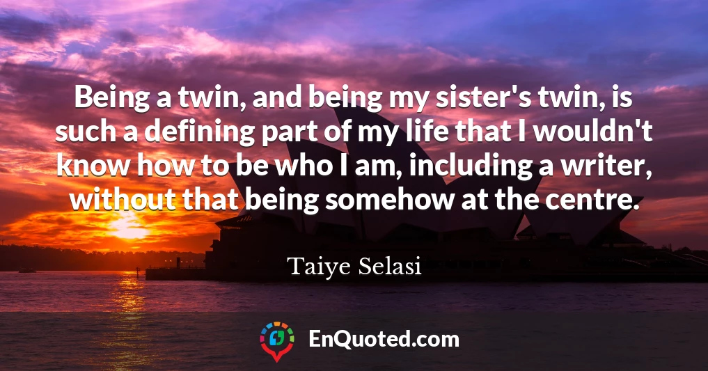 Being a twin, and being my sister's twin, is such a defining part of my life that I wouldn't know how to be who I am, including a writer, without that being somehow at the centre.