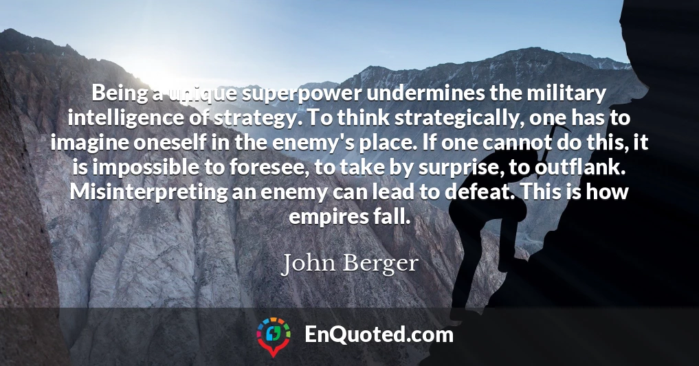 Being a unique superpower undermines the military intelligence of strategy. To think strategically, one has to imagine oneself in the enemy's place. If one cannot do this, it is impossible to foresee, to take by surprise, to outflank. Misinterpreting an enemy can lead to defeat. This is how empires fall.