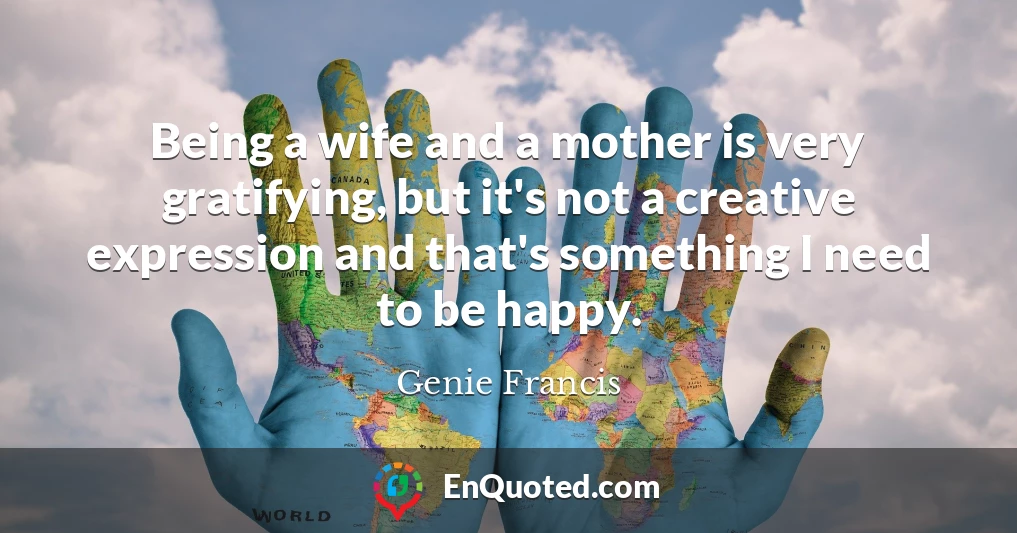Being a wife and a mother is very gratifying, but it's not a creative expression and that's something I need to be happy.