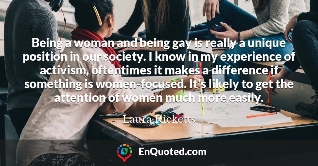 Being a woman and being gay is really a unique position in our society. I know in my experience of activism, oftentimes it makes a difference if something is women-focused. It's likely to get the attention of women much more easily.