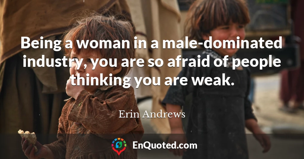 Being a woman in a male-dominated industry, you are so afraid of people thinking you are weak.
