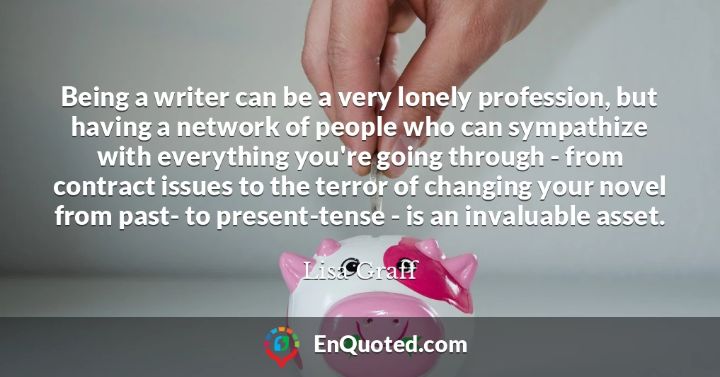 Being a writer can be a very lonely profession, but having a network of people who can sympathize with everything you're going through - from contract issues to the terror of changing your novel from past- to present-tense - is an invaluable asset.