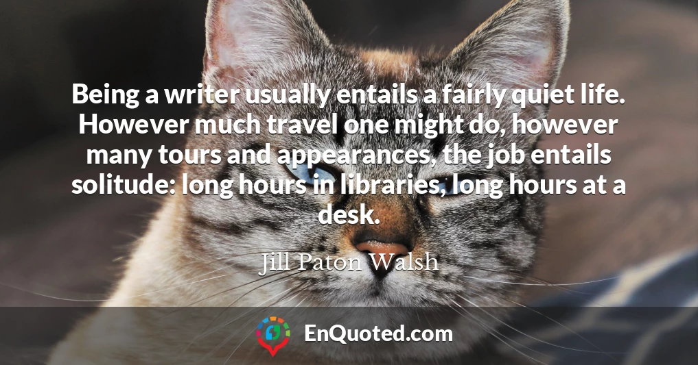 Being a writer usually entails a fairly quiet life. However much travel one might do, however many tours and appearances, the job entails solitude: long hours in libraries, long hours at a desk.