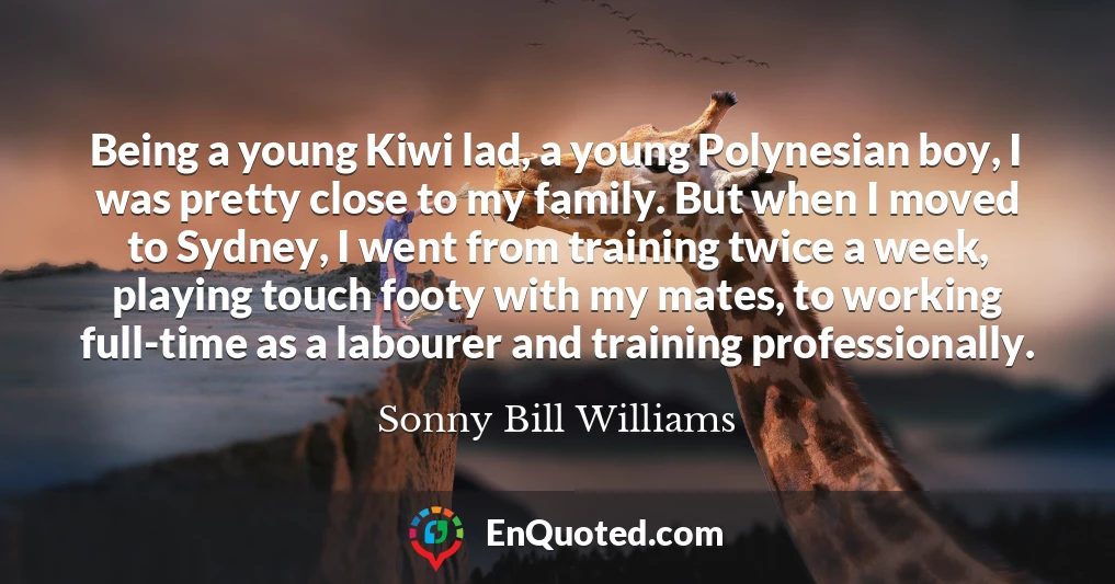 Being a young Kiwi lad, a young Polynesian boy, I was pretty close to my family. But when I moved to Sydney, I went from training twice a week, playing touch footy with my mates, to working full-time as a labourer and training professionally.