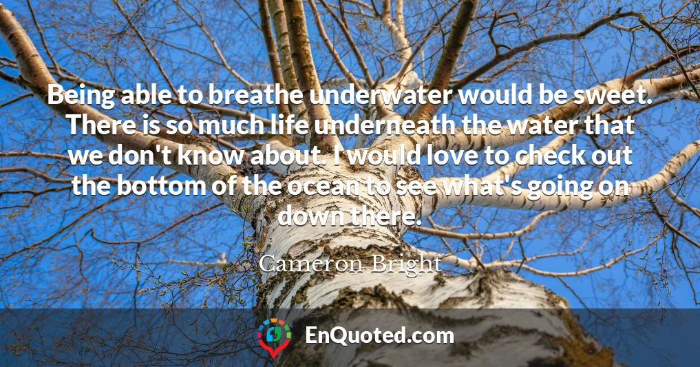 Being able to breathe underwater would be sweet. There is so much life underneath the water that we don't know about. I would love to check out the bottom of the ocean to see what's going on down there.