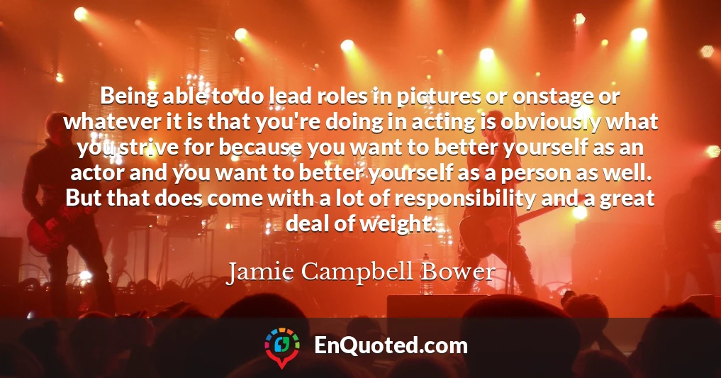 Being able to do lead roles in pictures or onstage or whatever it is that you're doing in acting is obviously what you strive for because you want to better yourself as an actor and you want to better yourself as a person as well. But that does come with a lot of responsibility and a great deal of weight.