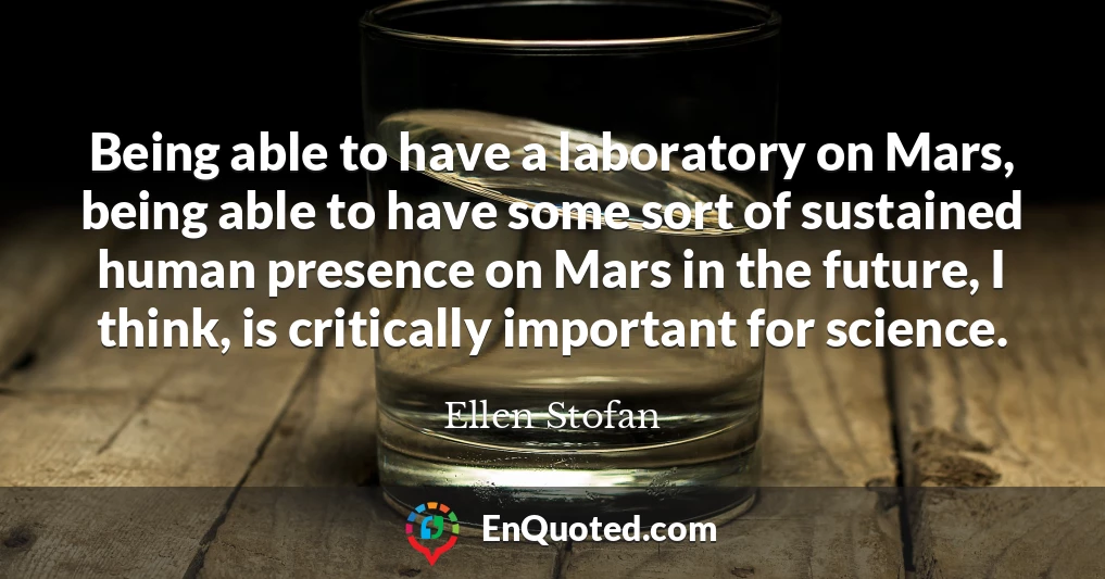 Being able to have a laboratory on Mars, being able to have some sort of sustained human presence on Mars in the future, I think, is critically important for science.