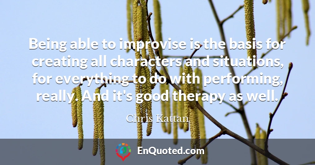 Being able to improvise is the basis for creating all characters and situations, for everything to do with performing, really. And it's good therapy as well.