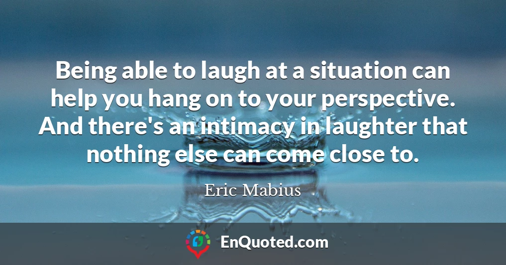 Being able to laugh at a situation can help you hang on to your perspective. And there's an intimacy in laughter that nothing else can come close to.