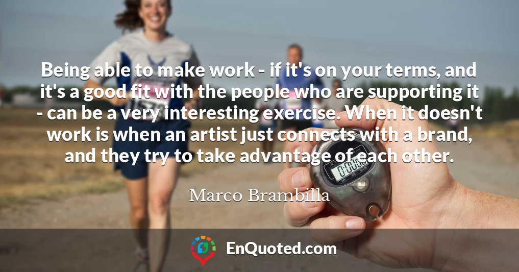 Being able to make work - if it's on your terms, and it's a good fit with the people who are supporting it - can be a very interesting exercise. When it doesn't work is when an artist just connects with a brand, and they try to take advantage of each other.