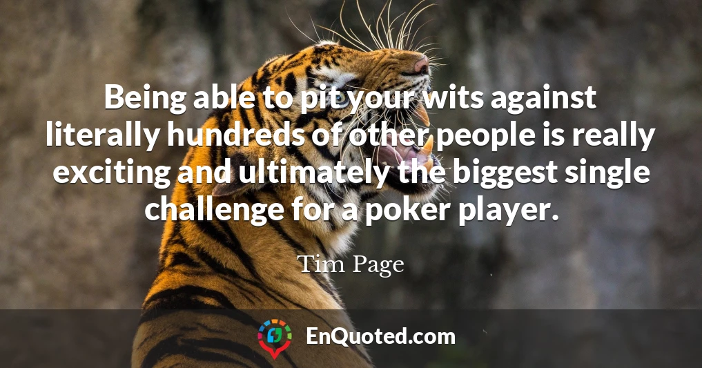 Being able to pit your wits against literally hundreds of other people is really exciting and ultimately the biggest single challenge for a poker player.