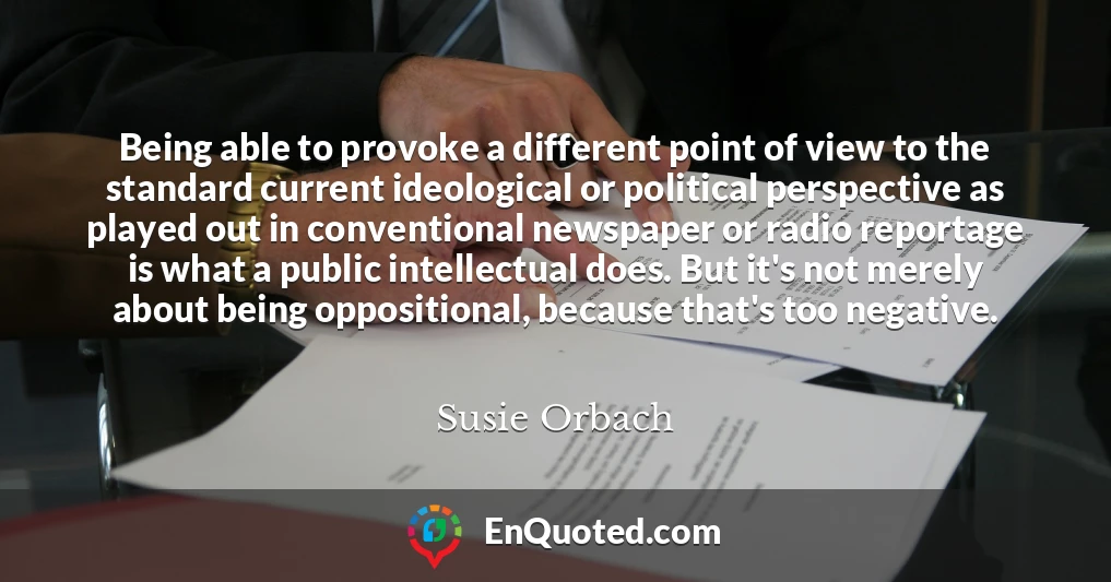 Being able to provoke a different point of view to the standard current ideological or political perspective as played out in conventional newspaper or radio reportage is what a public intellectual does. But it's not merely about being oppositional, because that's too negative.