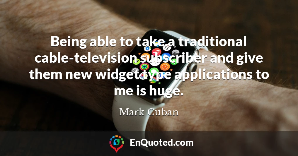 Being able to take a traditional cable-television subscriber and give them new widget type applications to me is huge.