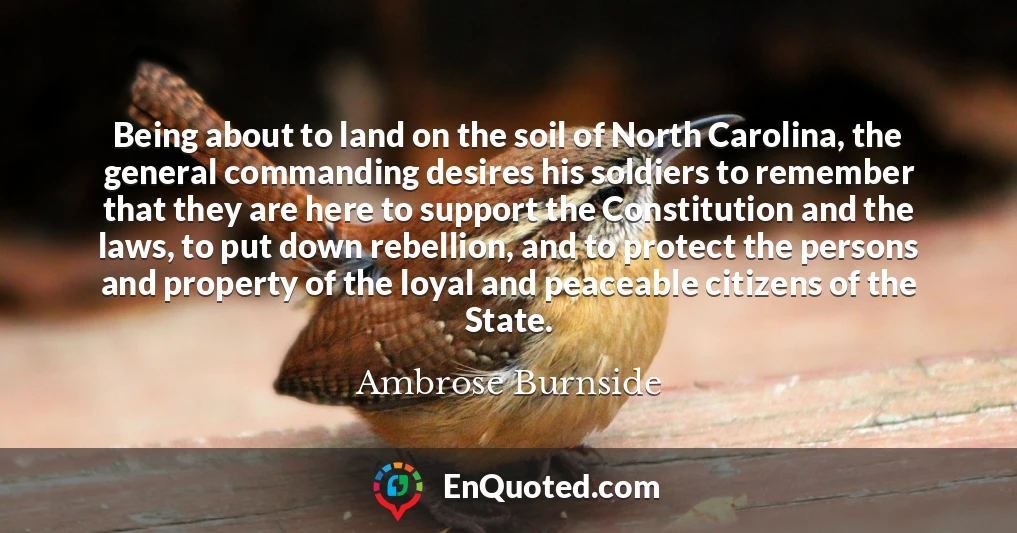 Being about to land on the soil of North Carolina, the general commanding desires his soldiers to remember that they are here to support the Constitution and the laws, to put down rebellion, and to protect the persons and property of the loyal and peaceable citizens of the State.