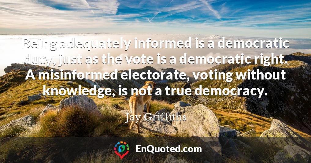 Being adequately informed is a democratic duty, just as the vote is a democratic right. A misinformed electorate, voting without knowledge, is not a true democracy.