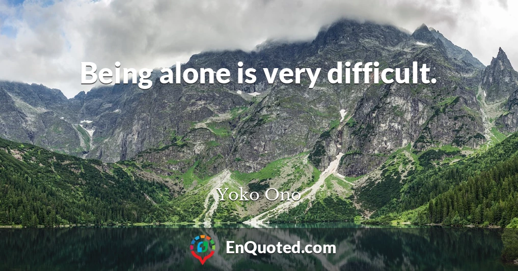 Being alone is very difficult.