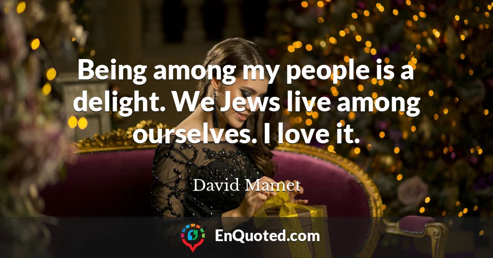 Being among my people is a delight. We Jews live among ourselves. I love it.