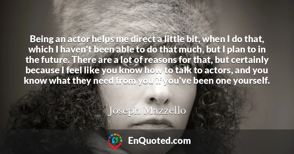 Being an actor helps me direct a little bit, when I do that, which I haven't been able to do that much, but I plan to in the future. There are a lot of reasons for that, but certainly because I feel like you know how to talk to actors, and you know what they need from you if you've been one yourself.