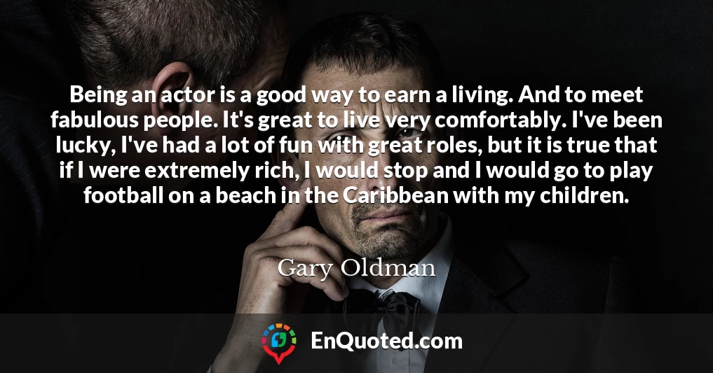 Being an actor is a good way to earn a living. And to meet fabulous people. It's great to live very comfortably. I've been lucky, I've had a lot of fun with great roles, but it is true that if I were extremely rich, I would stop and I would go to play football on a beach in the Caribbean with my children.