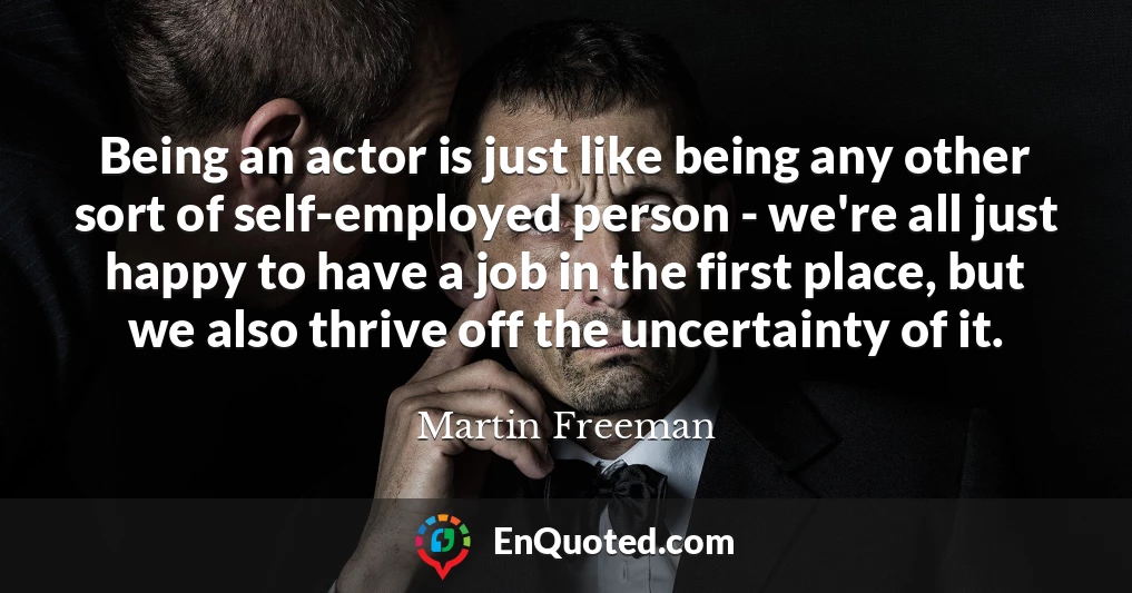 Being an actor is just like being any other sort of self-employed person - we're all just happy to have a job in the first place, but we also thrive off the uncertainty of it.