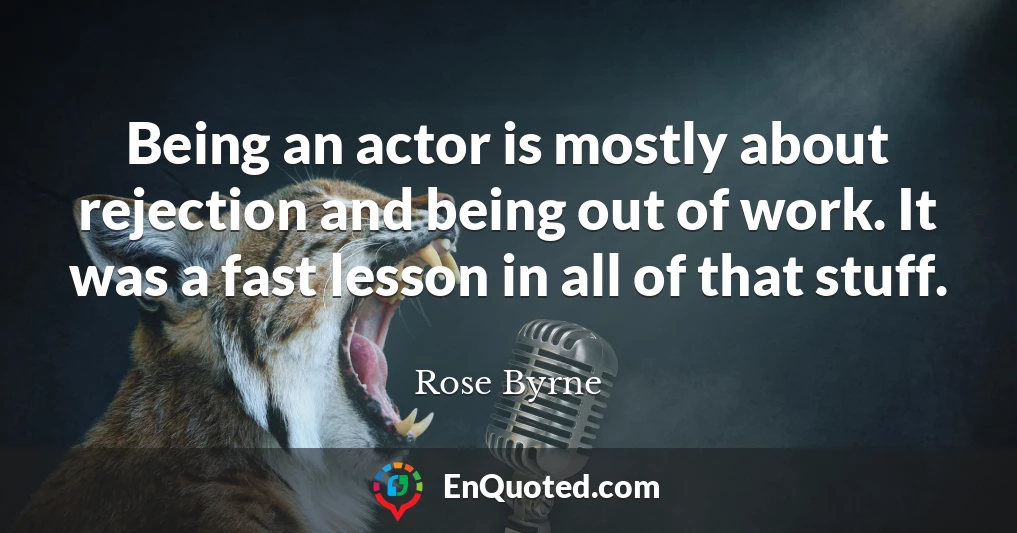 Being an actor is mostly about rejection and being out of work. It was a fast lesson in all of that stuff.