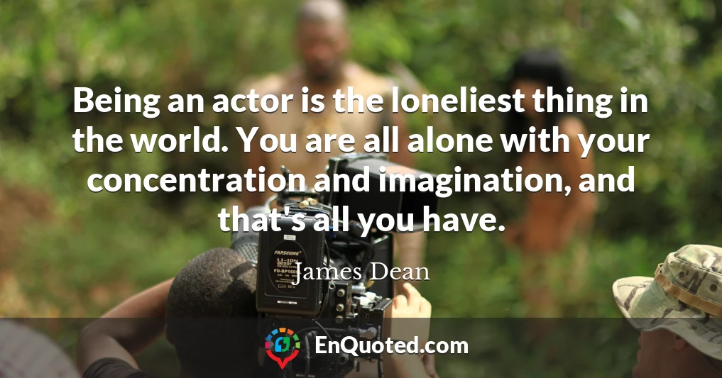 Being an actor is the loneliest thing in the world. You are all alone with your concentration and imagination, and that's all you have.