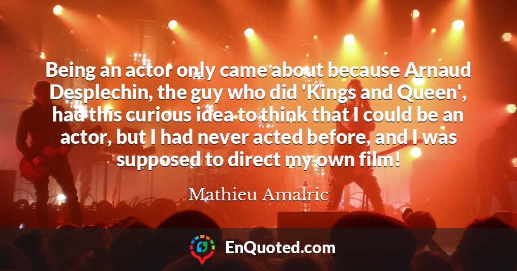 Being an actor only came about because Arnaud Desplechin, the guy who did 'Kings and Queen', had this curious idea to think that I could be an actor, but I had never acted before, and I was supposed to direct my own film!