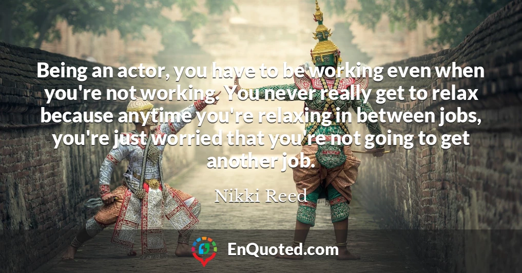 Being an actor, you have to be working even when you're not working. You never really get to relax because anytime you're relaxing in between jobs, you're just worried that you're not going to get another job.