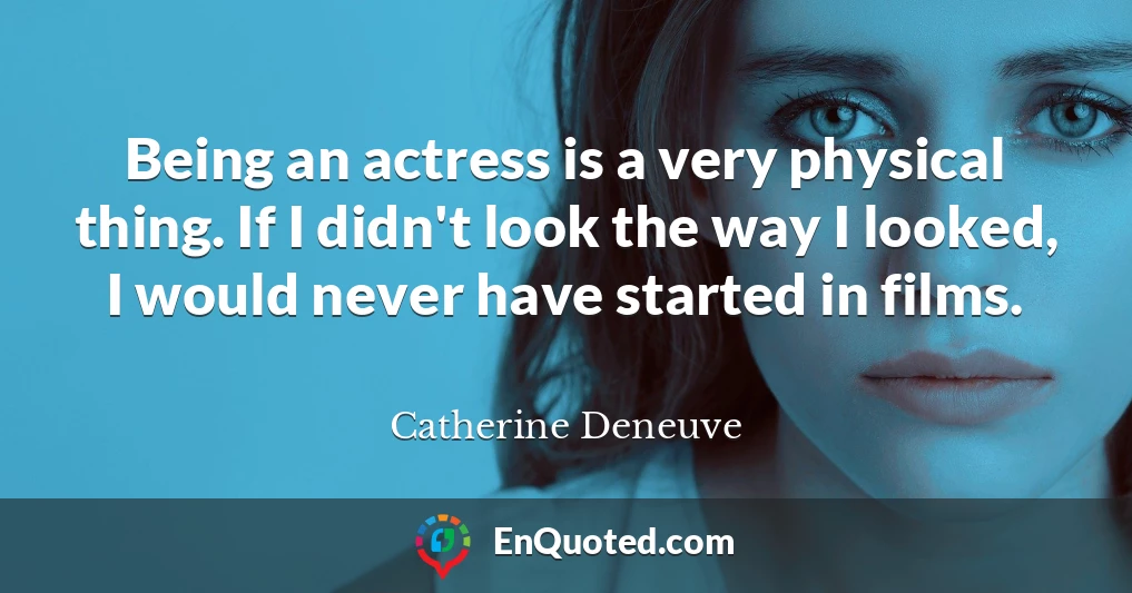 Being an actress is a very physical thing. If I didn't look the way I looked, I would never have started in films.