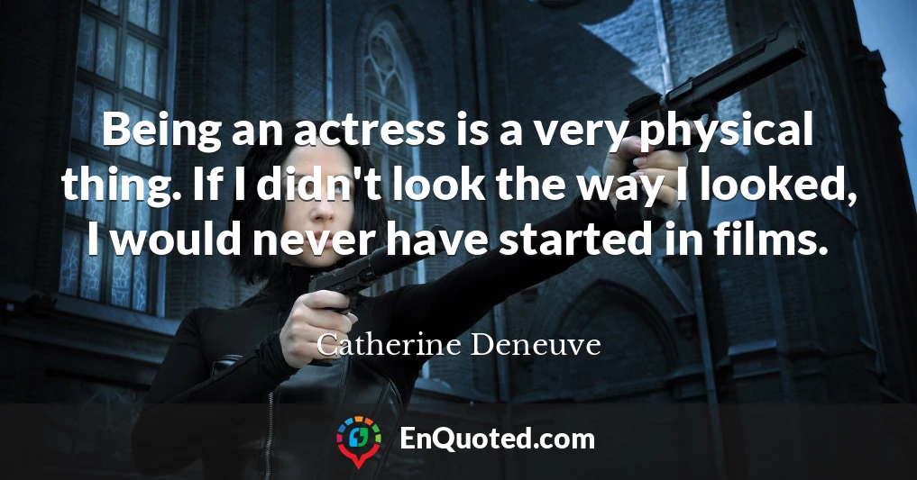 Being an actress is a very physical thing. If I didn't look the way I looked, I would never have started in films.