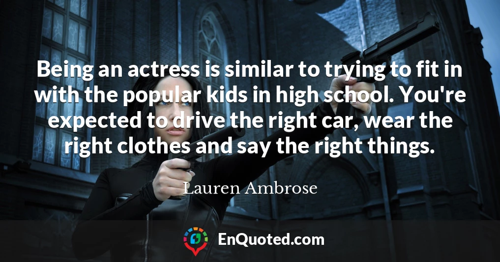 Being an actress is similar to trying to fit in with the popular kids in high school. You're expected to drive the right car, wear the right clothes and say the right things.