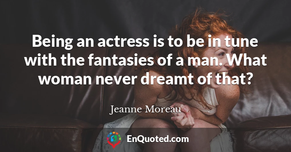 Being an actress is to be in tune with the fantasies of a man. What woman never dreamt of that?