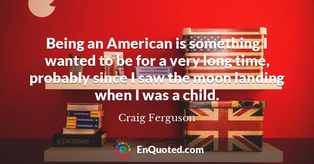 Being an American is something I wanted to be for a very long time, probably since I saw the moon landing when I was a child.