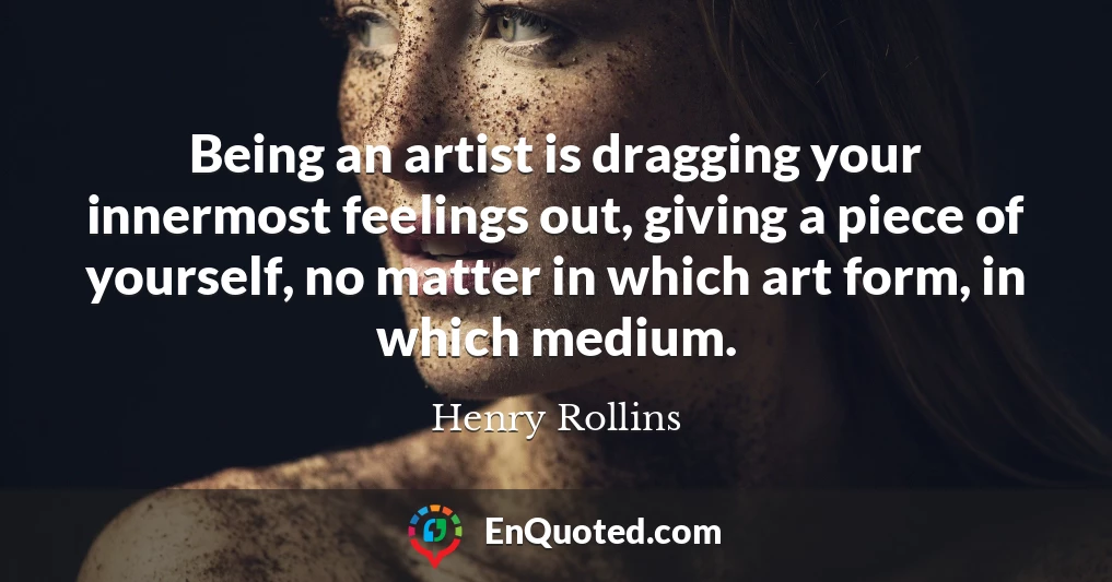 Being an artist is dragging your innermost feelings out, giving a piece of yourself, no matter in which art form, in which medium.