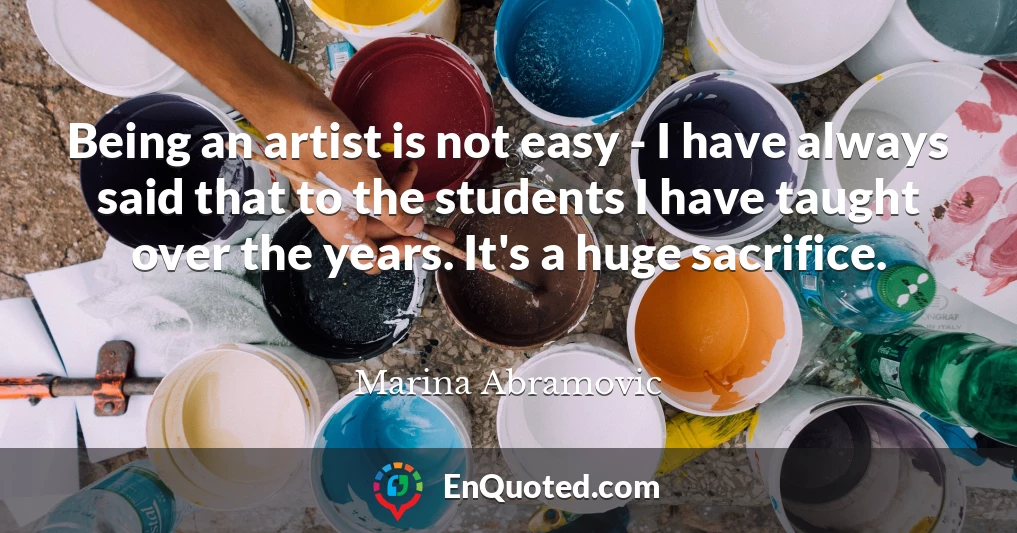 Being an artist is not easy - I have always said that to the students I have taught over the years. It's a huge sacrifice.