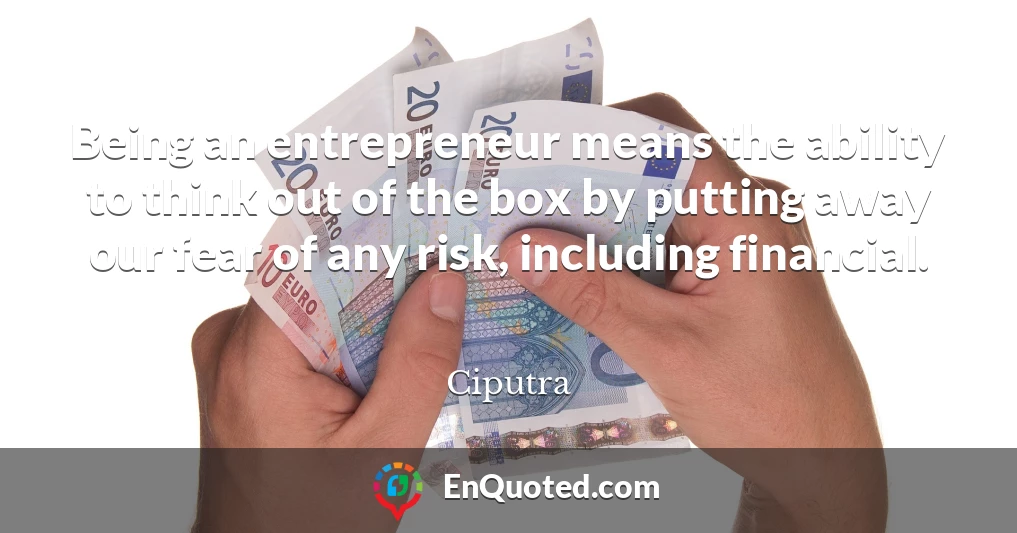 Being an entrepreneur means the ability to think out of the box by putting away our fear of any risk, including financial.