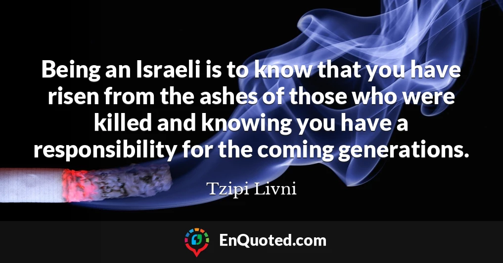 Being an Israeli is to know that you have risen from the ashes of those who were killed and knowing you have a responsibility for the coming generations.