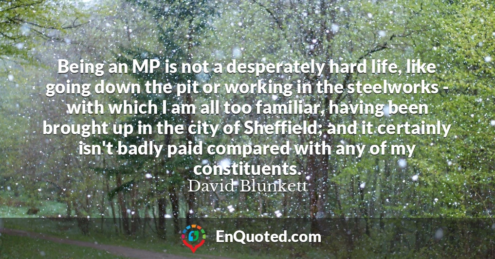 Being an MP is not a desperately hard life, like going down the pit or working in the steelworks - with which I am all too familiar, having been brought up in the city of Sheffield; and it certainly isn't badly paid compared with any of my constituents.