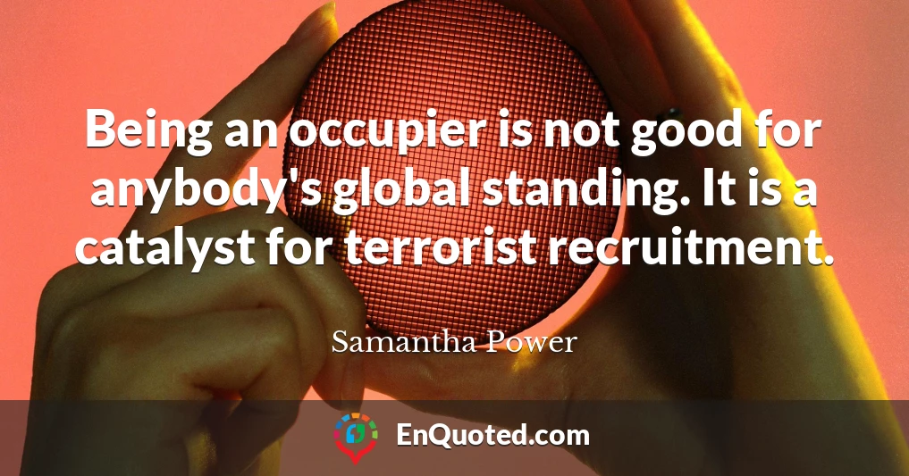Being an occupier is not good for anybody's global standing. It is a catalyst for terrorist recruitment.