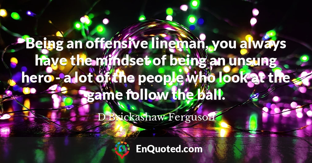 Being an offensive lineman, you always have the mindset of being an unsung hero - a lot of the people who look at the game follow the ball.