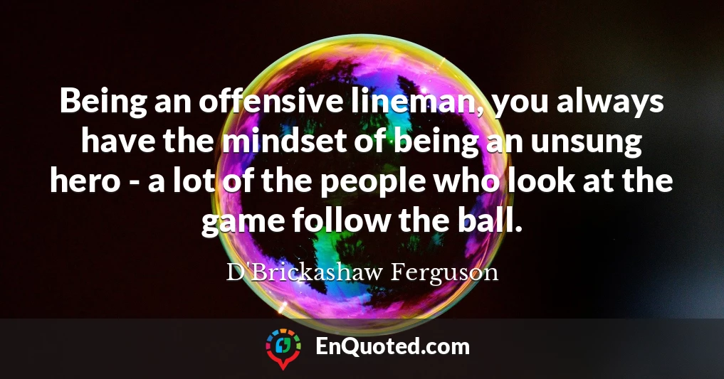 Being an offensive lineman, you always have the mindset of being an unsung hero - a lot of the people who look at the game follow the ball.