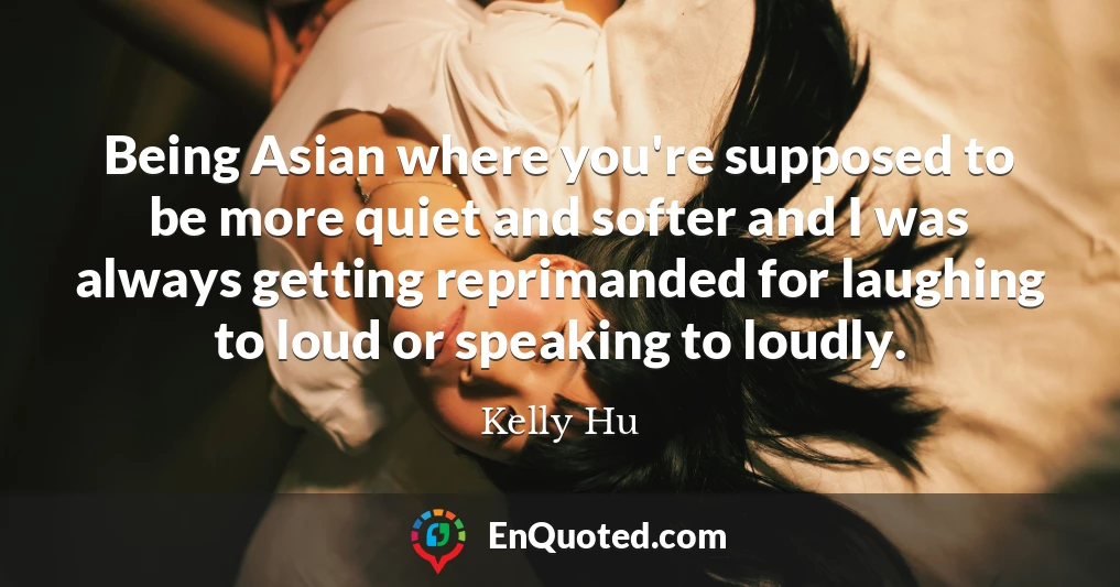 Being Asian where you're supposed to be more quiet and softer and I was always getting reprimanded for laughing to loud or speaking to loudly.