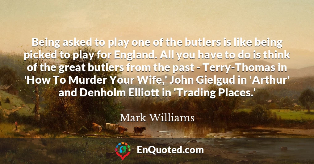 Being asked to play one of the butlers is like being picked to play for England. All you have to do is think of the great butlers from the past - Terry-Thomas in 'How To Murder Your Wife,' John Gielgud in 'Arthur' and Denholm Elliott in 'Trading Places.'