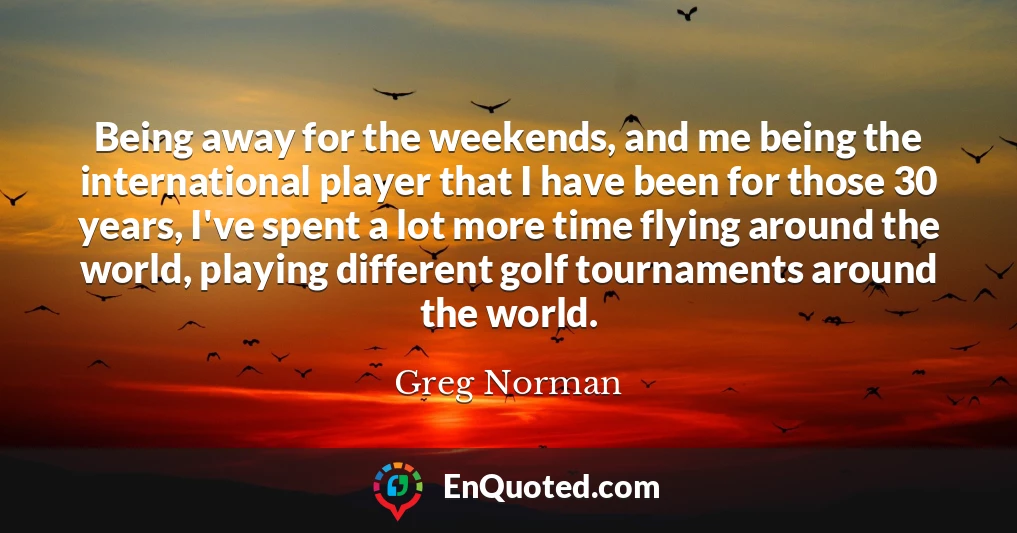 Being away for the weekends, and me being the international player that I have been for those 30 years, I've spent a lot more time flying around the world, playing different golf tournaments around the world.